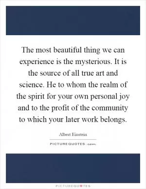 The most beautiful thing we can experience is the mysterious. It is the source of all true art and science. He to whom the realm of the spirit for your own personal joy and to the profit of the community to which your later work belongs Picture Quote #1