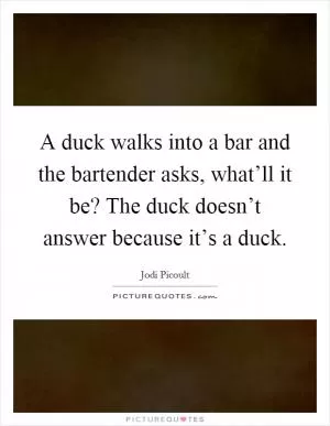 A duck walks into a bar and the bartender asks, what’ll it be? The duck doesn’t answer because it’s a duck Picture Quote #1