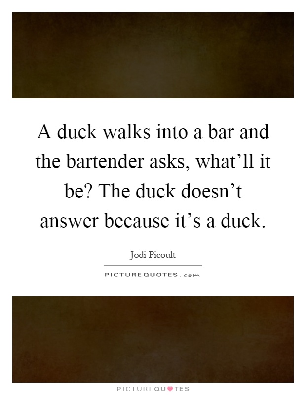 A duck walks into a bar and the bartender asks, what'll it be? The duck doesn't answer because it's a duck Picture Quote #1