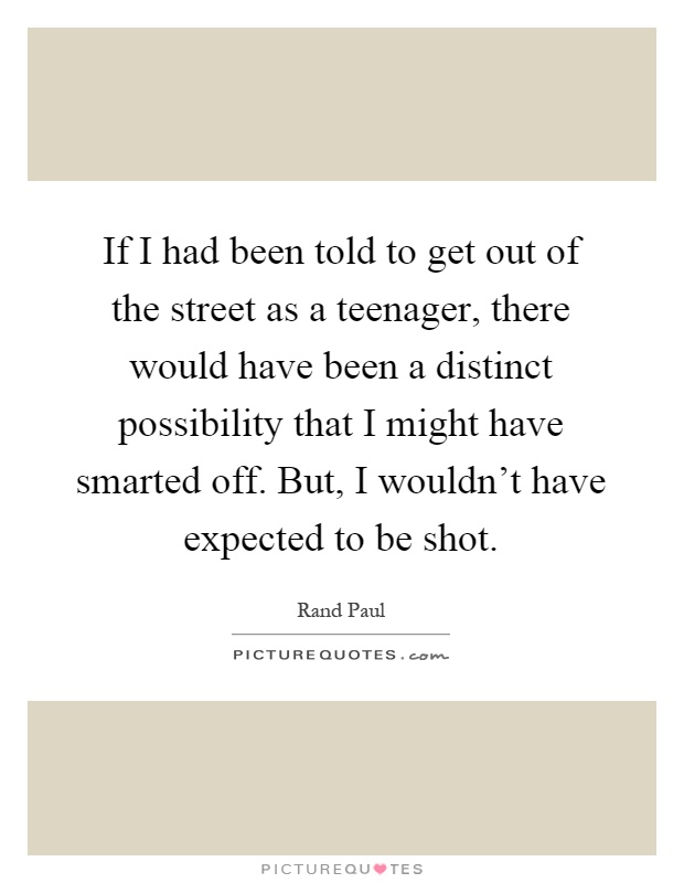 If I had been told to get out of the street as a teenager, there would have been a distinct possibility that I might have smarted off. But, I wouldn't have expected to be shot Picture Quote #1