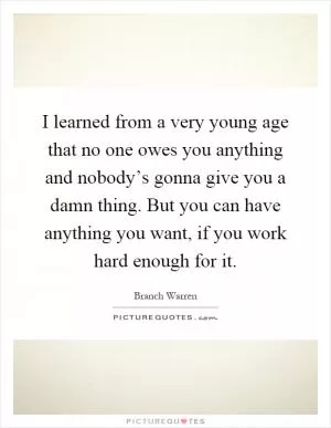 I learned from a very young age that no one owes you anything and nobody’s gonna give you a damn thing. But you can have anything you want, if you work hard enough for it Picture Quote #1