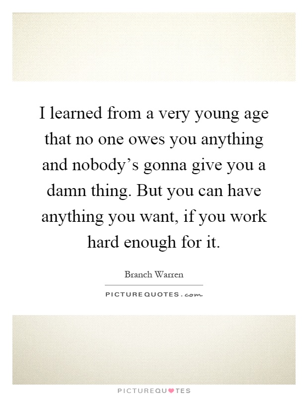 I learned from a very young age that no one owes you anything and nobody's gonna give you a damn thing. But you can have anything you want, if you work hard enough for it Picture Quote #1