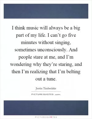 I think music will always be a big part of my life. I can’t go five minutes without singing, sometimes unconsciously. And people stare at me, and I’m wondering why they’re staring, and then I’m realizing that I’m belting out a tune Picture Quote #1
