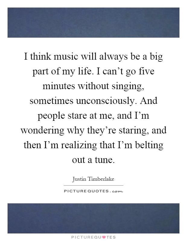 I think music will always be a big part of my life. I can't go five minutes without singing, sometimes unconsciously. And people stare at me, and I'm wondering why they're staring, and then I'm realizing that I'm belting out a tune Picture Quote #1