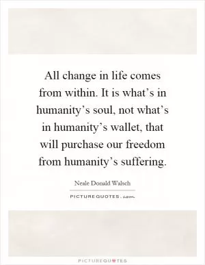 All change in life comes from within. It is what’s in humanity’s soul, not what’s in humanity’s wallet, that will purchase our freedom from humanity’s suffering Picture Quote #1