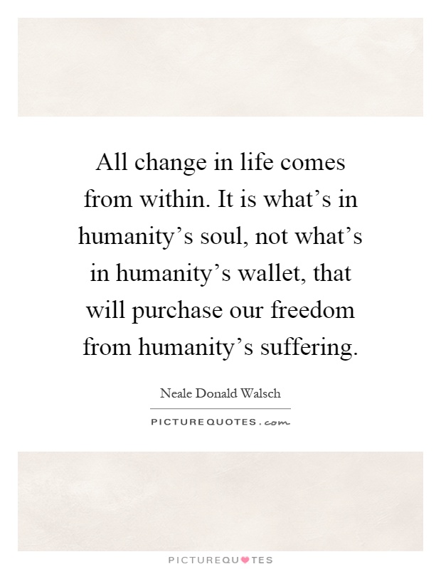 All change in life comes from within. It is what's in humanity's soul, not what's in humanity's wallet, that will purchase our freedom from humanity's suffering Picture Quote #1