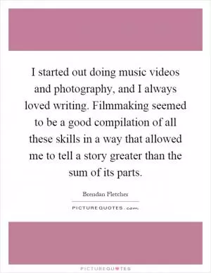 I started out doing music videos and photography, and I always loved writing. Filmmaking seemed to be a good compilation of all these skills in a way that allowed me to tell a story greater than the sum of its parts Picture Quote #1