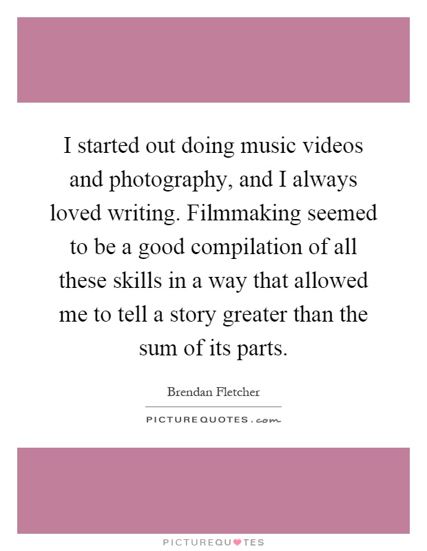 I started out doing music videos and photography, and I always loved writing. Filmmaking seemed to be a good compilation of all these skills in a way that allowed me to tell a story greater than the sum of its parts Picture Quote #1