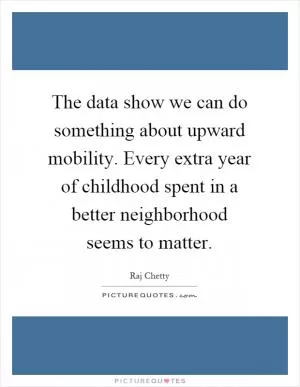 The data show we can do something about upward mobility. Every extra year of childhood spent in a better neighborhood seems to matter Picture Quote #1