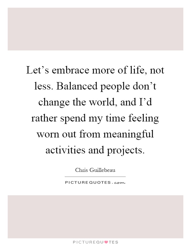 Let's embrace more of life, not less. Balanced people don't change the world, and I'd rather spend my time feeling worn out from meaningful activities and projects Picture Quote #1
