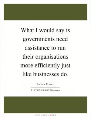 What I would say is governments need assistance to run their organisations more efficiently just like businesses do Picture Quote #1