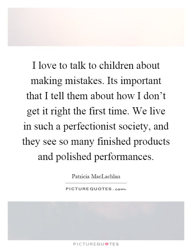 I love to talk to children about making mistakes. Its important that I tell them about how I don't get it right the first time. We live in such a perfectionist society, and they see so many finished products and polished performances Picture Quote #1