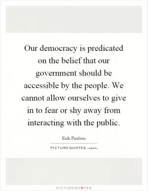 Our democracy is predicated on the belief that our government should be accessible by the people. We cannot allow ourselves to give in to fear or shy away from interacting with the public Picture Quote #1