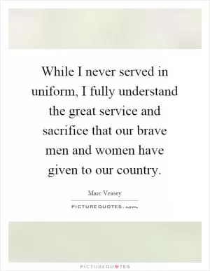 While I never served in uniform, I fully understand the great service and sacrifice that our brave men and women have given to our country Picture Quote #1