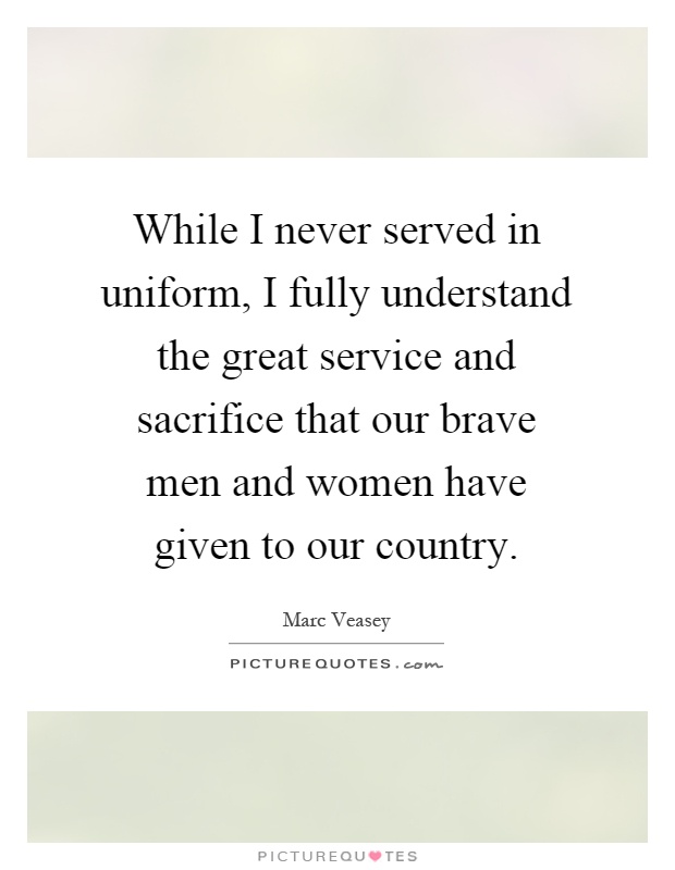 While I never served in uniform, I fully understand the great service and sacrifice that our brave men and women have given to our country Picture Quote #1
