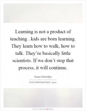 Learning is not a product of teaching. kids are born learning. They learn how to walk, how to talk. They’re basically little scientists. If we don’t stop that process, it will continue Picture Quote #1