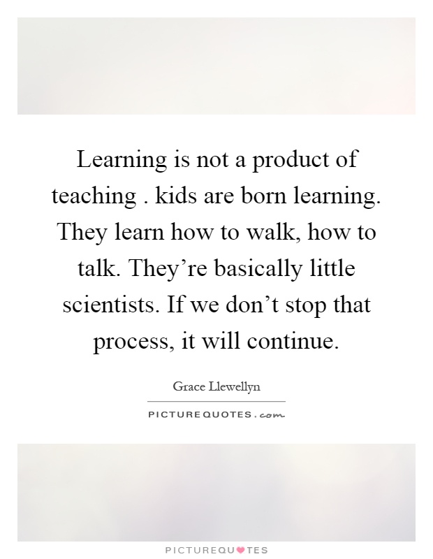 Learning is not a product of teaching. kids are born learning. They learn how to walk, how to talk. They're basically little scientists. If we don't stop that process, it will continue Picture Quote #1