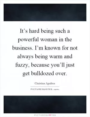 It’s hard being such a powerful woman in the business. I’m known for not always being warm and fuzzy, because you’ll just get bulldozed over Picture Quote #1