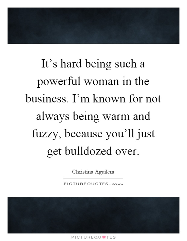 It's hard being such a powerful woman in the business. I'm known for not always being warm and fuzzy, because you'll just get bulldozed over Picture Quote #1