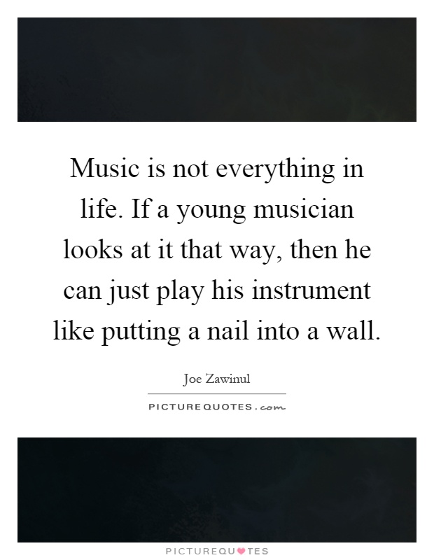 Music is not everything in life. If a young musician looks at it that way, then he can just play his instrument like putting a nail into a wall Picture Quote #1