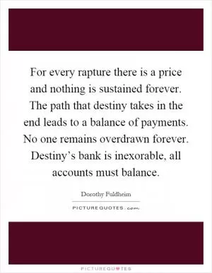 For every rapture there is a price and nothing is sustained forever. The path that destiny takes in the end leads to a balance of payments. No one remains overdrawn forever. Destiny’s bank is inexorable, all accounts must balance Picture Quote #1