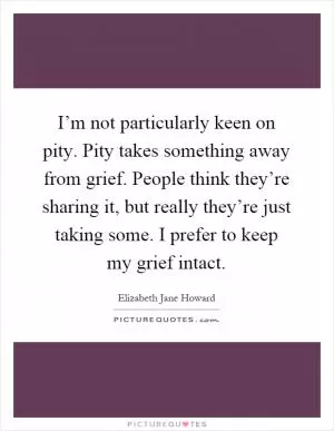 I’m not particularly keen on pity. Pity takes something away from grief. People think they’re sharing it, but really they’re just taking some. I prefer to keep my grief intact Picture Quote #1