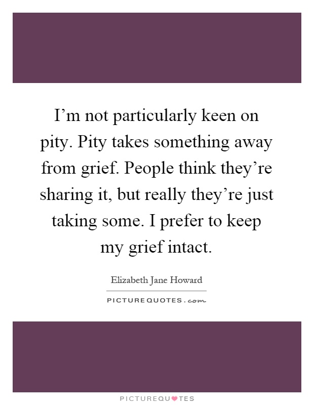 I'm not particularly keen on pity. Pity takes something away from grief. People think they're sharing it, but really they're just taking some. I prefer to keep my grief intact Picture Quote #1