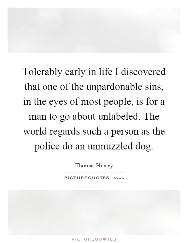 Tolerably early in life I discovered that one of the unpardonable sins, in the eyes of most people, is for a man to go about unlabeled. The world regards such a person as the police do an unmuzzled dog Picture Quote #1