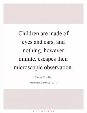 Children are made of eyes and ears, and nothing, however minute, escapes their microscopic observation Picture Quote #1