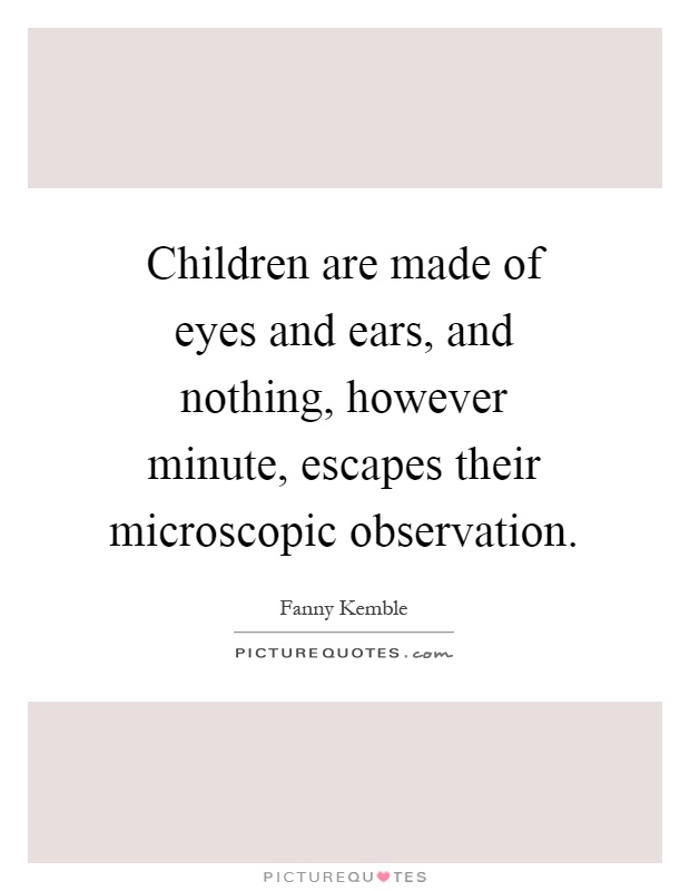 Children are made of eyes and ears, and nothing, however minute, escapes their microscopic observation Picture Quote #1