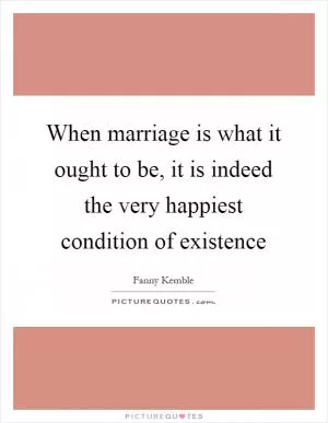 When marriage is what it ought to be, it is indeed the very happiest condition of existence Picture Quote #1