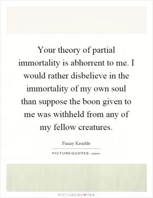 Your theory of partial immortality is abhorrent to me. I would rather disbelieve in the immortality of my own soul than suppose the boon given to me was withheld from any of my fellow creatures Picture Quote #1