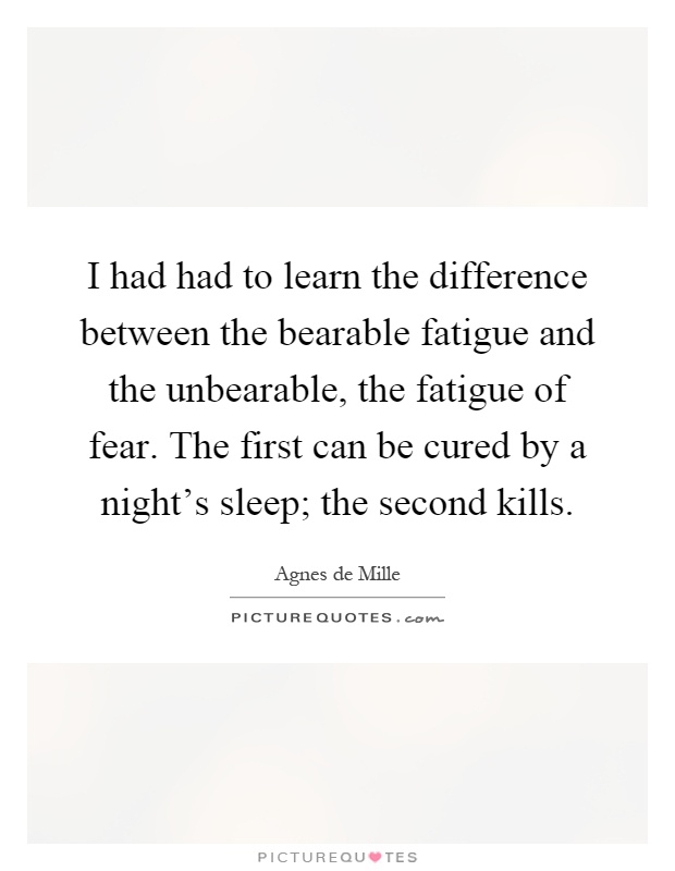 I had had to learn the difference between the bearable fatigue and the unbearable, the fatigue of fear. The first can be cured by a night's sleep; the second kills Picture Quote #1
