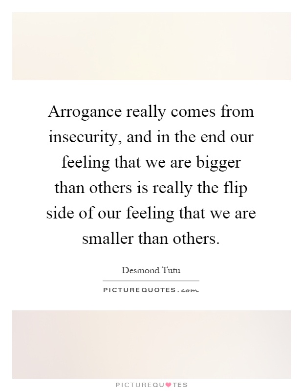 Arrogance really comes from insecurity, and in the end our feeling that we are bigger than others is really the flip side of our feeling that we are smaller than others Picture Quote #1
