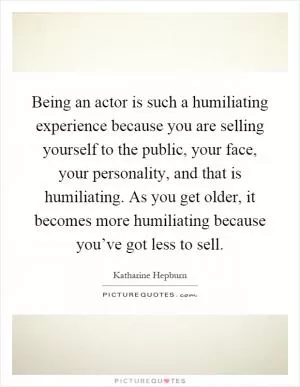 Being an actor is such a humiliating experience because you are selling yourself to the public, your face, your personality, and that is humiliating. As you get older, it becomes more humiliating because you’ve got less to sell Picture Quote #1