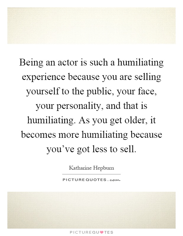 Being an actor is such a humiliating experience because you are selling yourself to the public, your face, your personality, and that is humiliating. As you get older, it becomes more humiliating because you've got less to sell Picture Quote #1