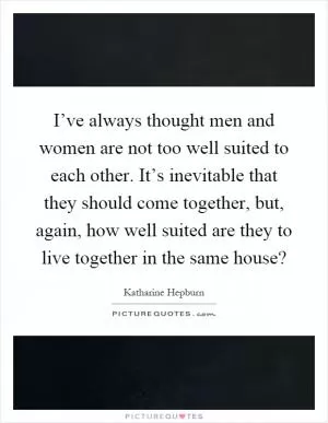 I’ve always thought men and women are not too well suited to each other. It’s inevitable that they should come together, but, again, how well suited are they to live together in the same house? Picture Quote #1