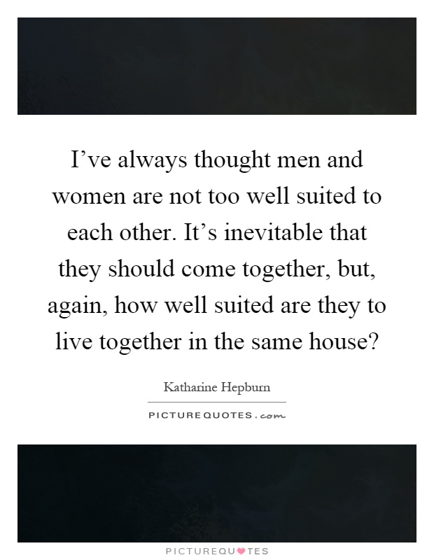 I've always thought men and women are not too well suited to each other. It's inevitable that they should come together, but, again, how well suited are they to live together in the same house? Picture Quote #1