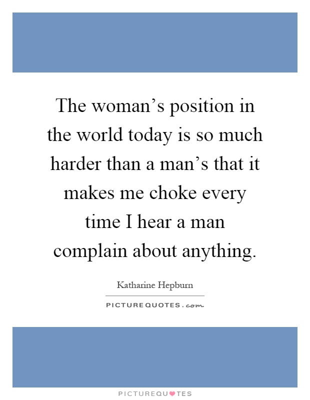 The woman's position in the world today is so much harder than a man's that it makes me choke every time I hear a man complain about anything Picture Quote #1