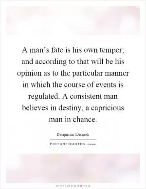 A man’s fate is his own temper; and according to that will be his opinion as to the particular manner in which the course of events is regulated. A consistent man believes in destiny, a capricious man in chance Picture Quote #1