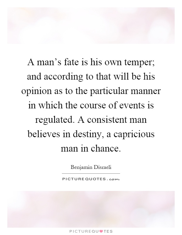 A man's fate is his own temper; and according to that will be his opinion as to the particular manner in which the course of events is regulated. A consistent man believes in destiny, a capricious man in chance Picture Quote #1