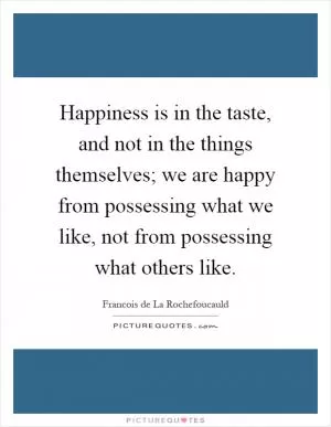 Happiness is in the taste, and not in the things themselves; we are happy from possessing what we like, not from possessing what others like Picture Quote #1