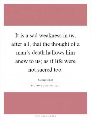 It is a sad weakness in us, after all, that the thought of a man’s death hallows him anew to us; as if life were not sacred too Picture Quote #1