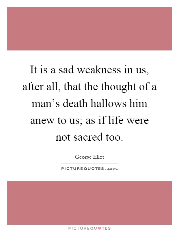 It is a sad weakness in us, after all, that the thought of a man's death hallows him anew to us; as if life were not sacred too Picture Quote #1