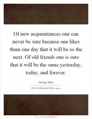 Of new acquaintances one can never be sure because one likes them one day that it will be so the next. Of old friends one is sure that it will be the same yesterday, today, and forever Picture Quote #1