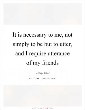 It is necessary to me, not simply to be but to utter, and I require utterance of my friends Picture Quote #1