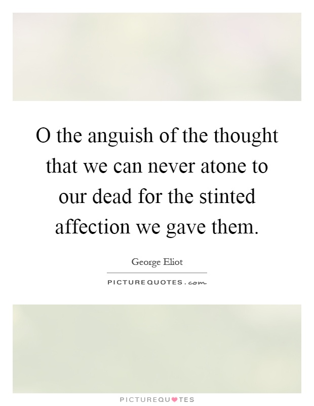 O the anguish of the thought that we can never atone to our dead for the stinted affection we gave them Picture Quote #1