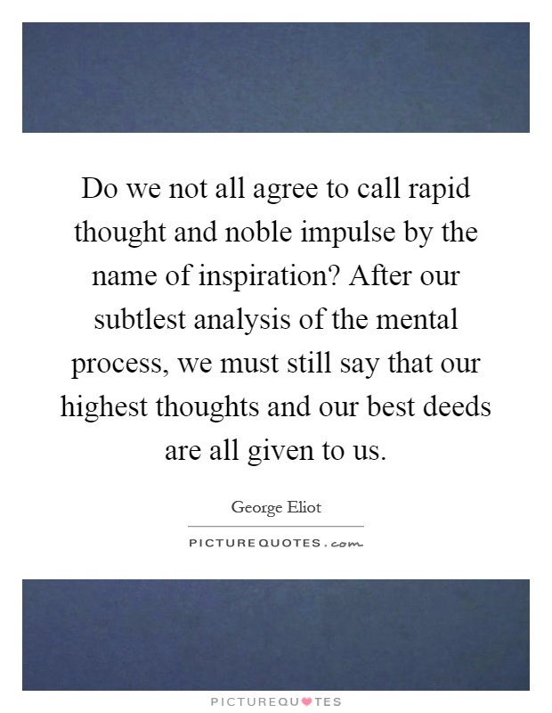 Do we not all agree to call rapid thought and noble impulse by the name of inspiration? After our subtlest analysis of the mental process, we must still say that our highest thoughts and our best deeds are all given to us Picture Quote #1