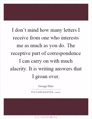 I don’t mind how many letters I receive from one who interests me as much as you do. The receptive part of correspondence I can carry on with much alacrity. It is writing answers that I groan over Picture Quote #1