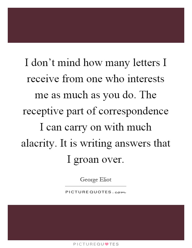 I don't mind how many letters I receive from one who interests me as much as you do. The receptive part of correspondence I can carry on with much alacrity. It is writing answers that I groan over Picture Quote #1